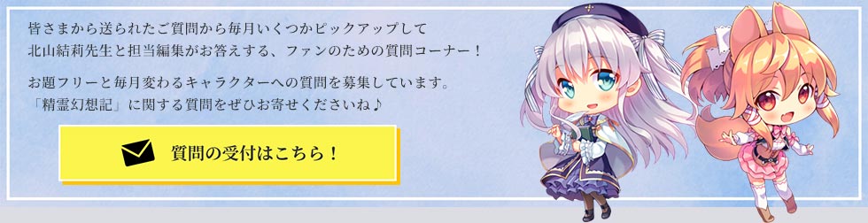 皆さまから送られたご質問から毎月いくつかピックアップして北山結莉先生と担当編集がお答えする、ファンのための質問コーナー!お題フリーと毎月変わるキャラクターへの質問を募集しています。「精霊幻想記」に関する質問をぜひお寄せくださいね♪