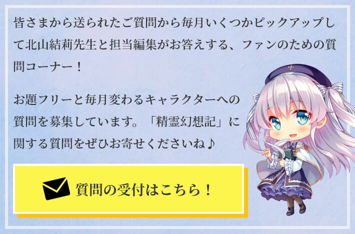 皆さまから送られたご質問から毎月いくつかピックアップして北山結莉先生と担当編集がお答えする、ファンのための質問コーナー!お題フリーと毎月変わるキャラクターへの質問を募集しています。「精霊幻想記」に関する質問をぜひお寄せくださいね♪